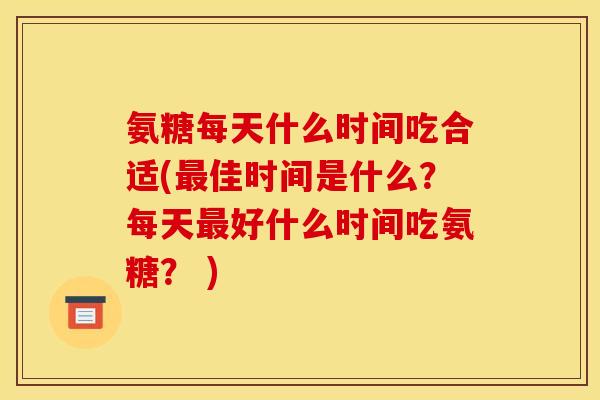 氨糖每天什么时间吃合适(最佳时间是什么？每天最好什么时间吃氨糖？ )