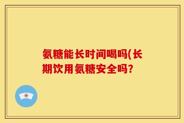 氨糖能长时间喝吗(长期饮用氨糖安全吗？