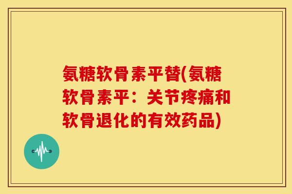 氨糖软骨素平替(氨糖软骨素平：关节疼痛和软骨退化的有效药品)