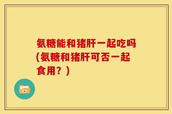 氨糖能和猪肝一起吃吗(氨糖和猪肝可否一起食用？)