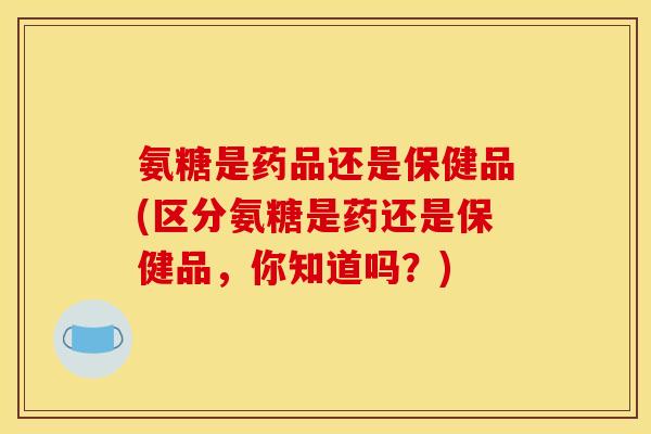 氨糖是药品还是保健品(区分氨糖是药还是保健品，你知道吗？)