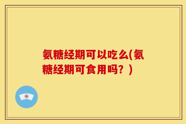 氨糖经期可以吃么(氨糖经期可食用吗？)