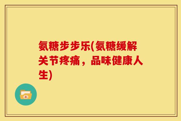 氨糖步步乐(氨糖缓解关节疼痛，品味健康人生)