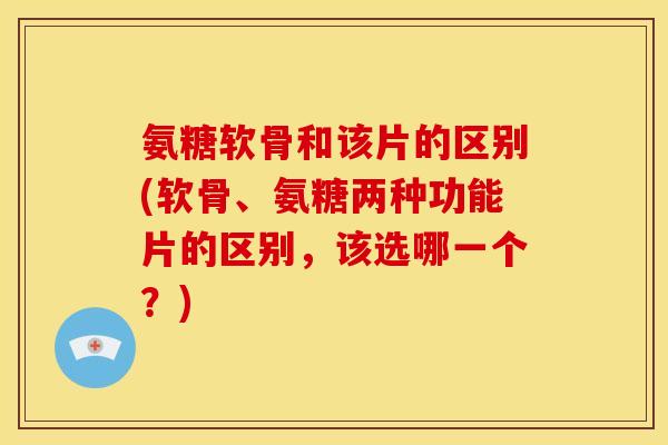 氨糖软骨和该片的区别(软骨、氨糖两种功能片的区别，该选哪一个？)