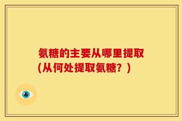 氨糖的主要从哪里提取(从何处提取氨糖？)