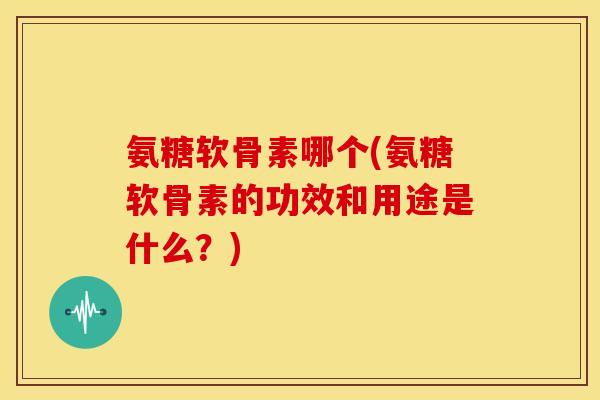 氨糖软骨素哪个(氨糖软骨素的功效和用途是什么?) 氨糖软骨素哪个(氨糖软骨素的功效和用途是什么?)