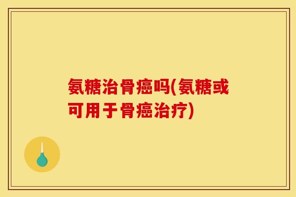 氨糖治骨癌吗(氨糖或可用于骨癌治疗)