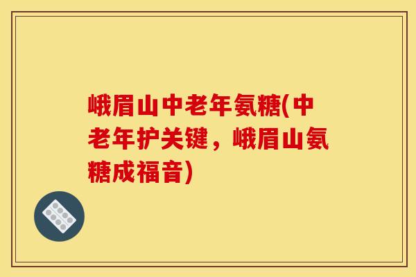 峨眉山中老年氨糖(中老年护关键，峨眉山氨糖成福音)