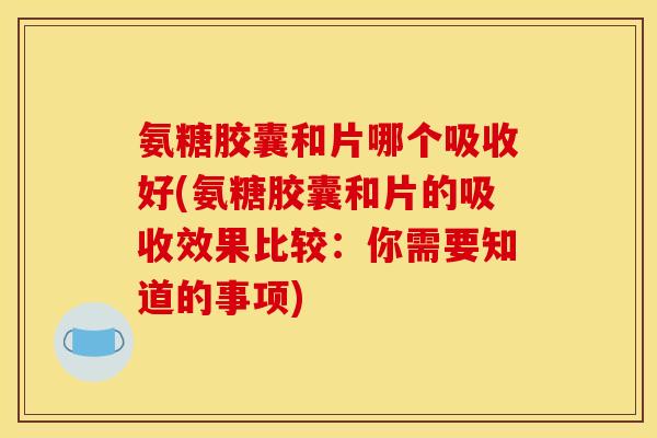 氨糖胶囊和片哪个吸收好(氨糖胶囊和片的吸收效果比较：你需要知道的事项)