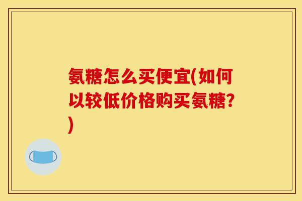 氨糖怎么买便宜(如何以较低价格购买氨糖？)
