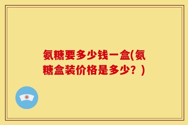 氨糖要多少钱一盒(氨糖盒装价格是多少？)