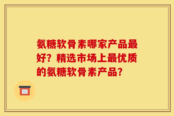 氨糖软骨素哪家产品最好？精选市场上最优质的氨糖软骨素产品？
