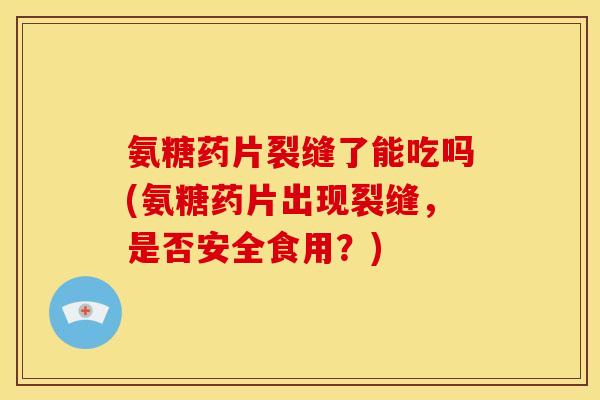 氨糖药片裂缝了能吃吗(氨糖药片出现裂缝，是否安全食用？)