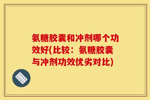 氨糖胶囊和冲剂哪个功效好(比较：氨糖胶囊与冲剂功效优劣对比)