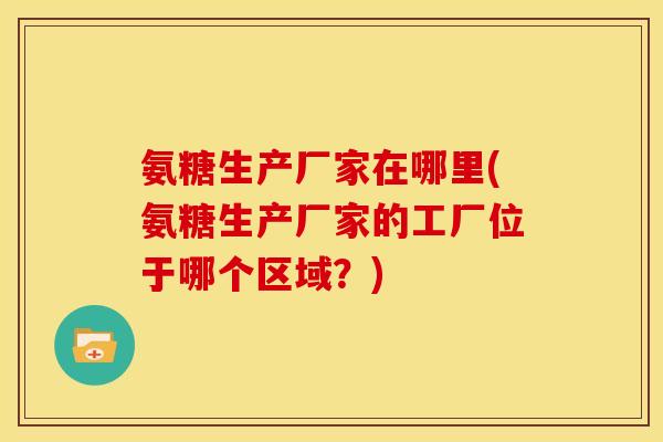 氨糖生产厂家在哪里(氨糖生产厂家的工厂位于哪个区域？)