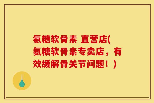 氨糖软骨素 直营店(氨糖软骨素专卖店，有效缓解骨关节问题！)