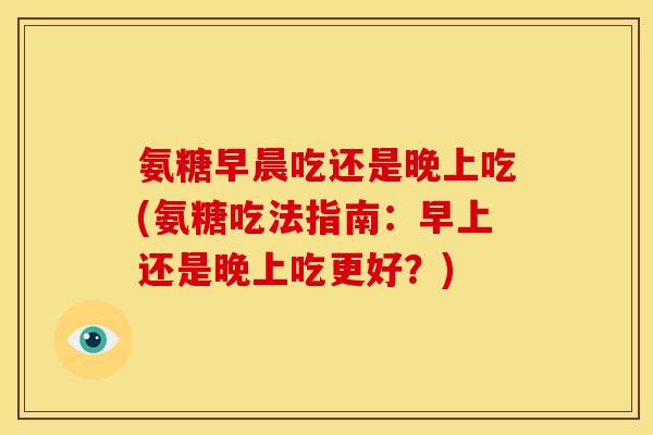 氨糖早晨吃还是晚上吃(氨糖吃法指南：早上还是晚上吃更好？)