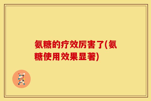 氨糖的疗效厉害了(氨糖使用效果显著)