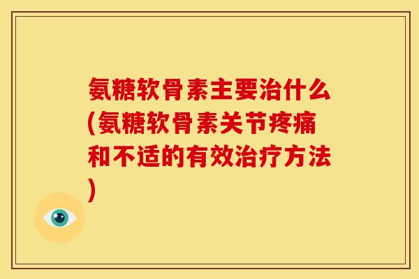 氨糖软骨素主要治什么(氨糖软骨素关节疼痛和不适的有效治疗方法)