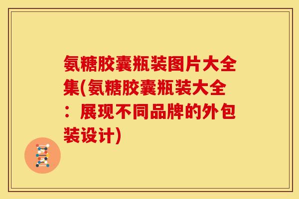 氨糖胶囊瓶装图片大全集(氨糖胶囊瓶装大全：展现不同品牌的外包装设计)
