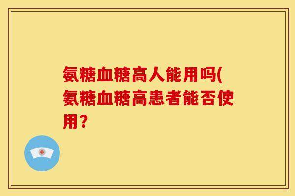 氨糖高人能用吗(氨糖高患者能否使用？