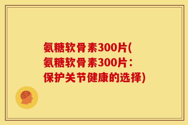 氨糖软骨素300片(氨糖软骨素300片：保护关节健康的选择)