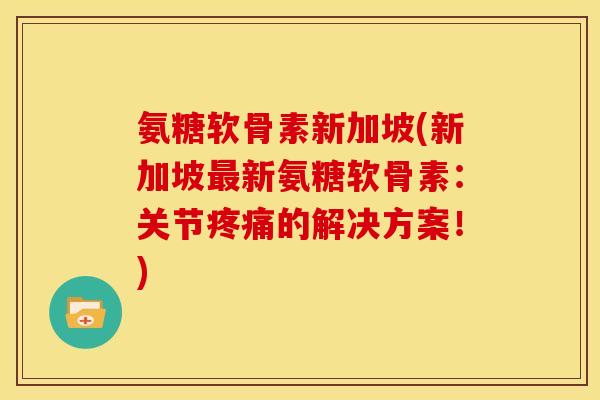 氨糖软骨素新加坡(新加坡最新氨糖软骨素：关节疼痛的解决方案！)