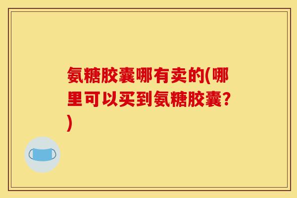 氨糖胶囊哪有卖的(哪里可以买到氨糖胶囊？)