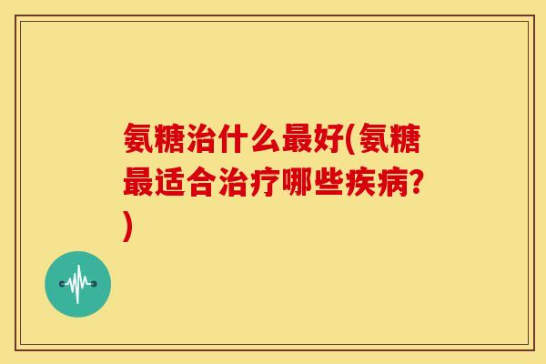 氨糖治什么最好(氨糖最适合治疗哪些疾病？)