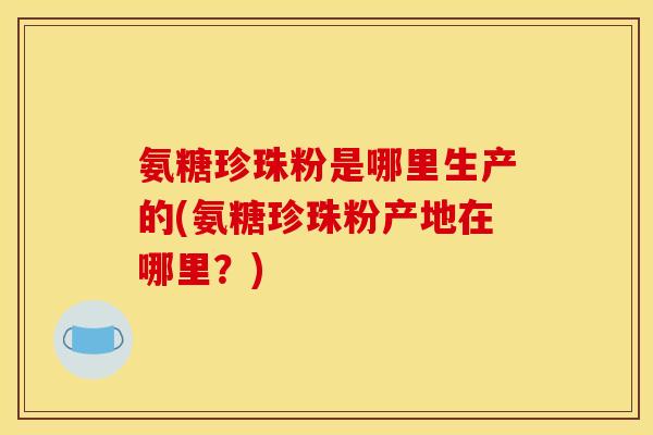 氨糖珍珠粉是哪里生产的(氨糖珍珠粉产地在哪里?) 氨糖珍珠粉是哪里生产的(氨糖珍珠粉产地在哪里?)