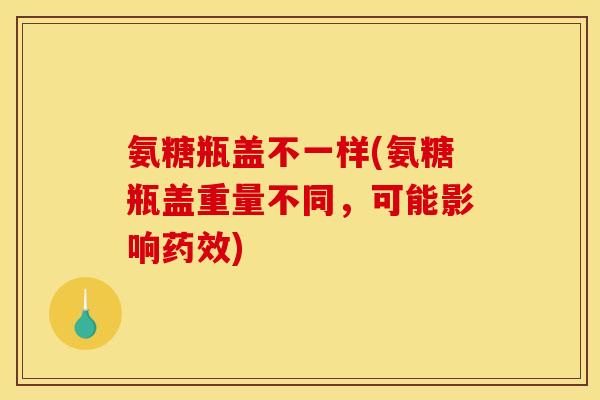 氨糖瓶盖不一样(氨糖瓶盖重量不同，可能影响药效)