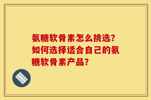 氨糖软骨素怎么挑选？如何选择适合自己的氨糖软骨素产品？