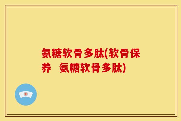氨糖软骨多肽(软骨保养  氨糖软骨多肽)