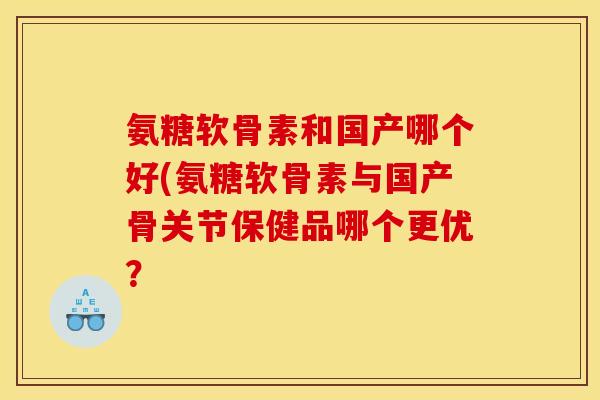氨糖软骨素和国产哪个好(氨糖软骨素与国产骨关节保健品哪个更优？