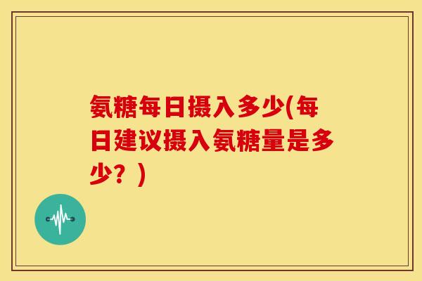 氨糖每日摄入多少(每日建议摄入氨糖量是多少？)