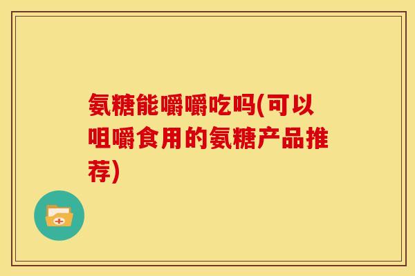 氨糖能嚼嚼吃吗(可以咀嚼食用的氨糖产品推荐) 氨糖能嚼嚼吃吗(可以咀嚼食用的氨糖产品推荐)