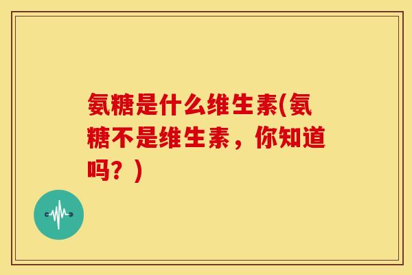 氨糖是什么维生素(氨糖不是维生素,你知道吗?) 氨糖是什么维生素(氨糖不是维生素,你知道吗?)