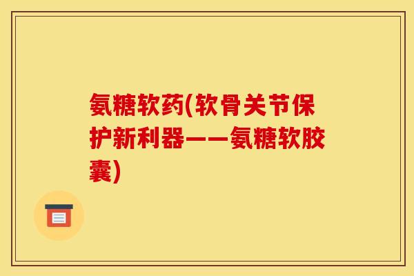 氨糖软药(软骨关节保护新利器——氨糖软胶囊)