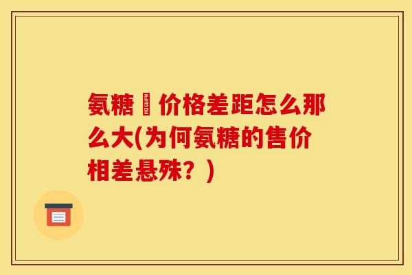 氨糖旳价格差距怎么那么大(为何氨糖的售价相差悬殊？)