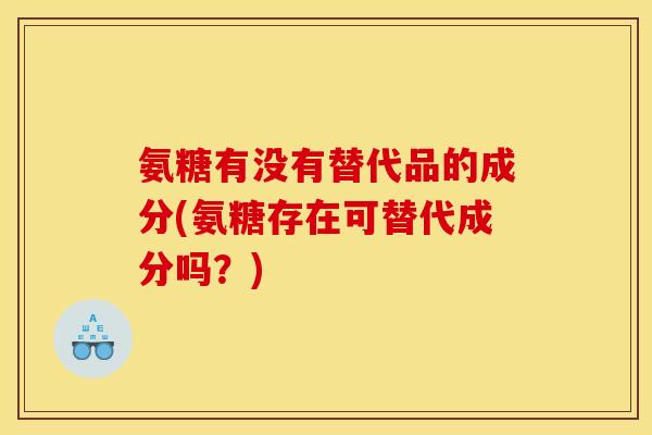 氨糖有没有替代品的成分(氨糖存在可替代成分吗？)