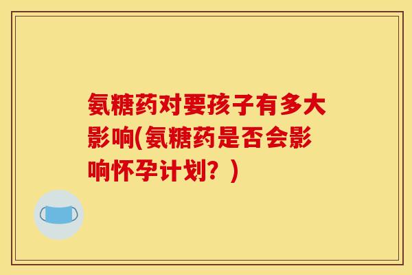 氨糖药对要孩子有多大影响(氨糖药是否会影响怀孕计划？)