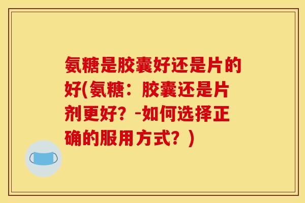 氨糖是胶囊好还是片的好(氨糖：胶囊还是片剂更好？-如何选择正确的服用方式？)