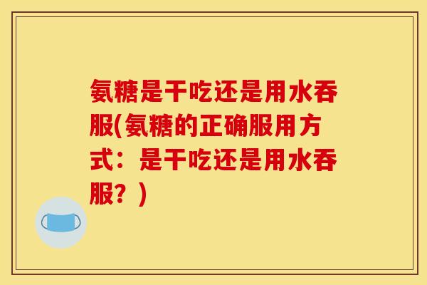 氨糖是干吃还是用水吞服(氨糖的正确服用方式：是干吃还是用水吞服？)