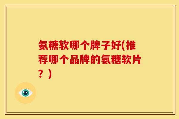 氨糖软哪个牌子好(推荐哪个品牌的氨糖软片？)