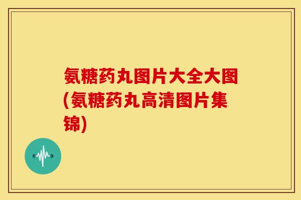 氨糖药丸图片大全大图(氨糖药丸高清图片集锦)