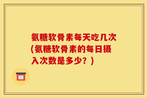 氨糖软骨素每天吃几次(氨糖软骨素的每日摄入次数是多少？)