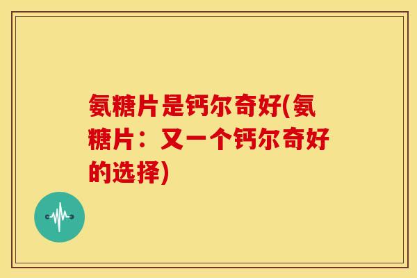 氨糖片是钙尔奇好(氨糖片：又一个钙尔奇好的选择)