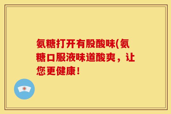 氨糖打开有股酸味(氨糖口服液味道酸爽，让您更健康！