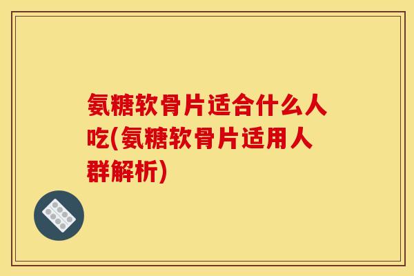 氨糖软骨片适合什么人吃(氨糖软骨片适用人群解析)