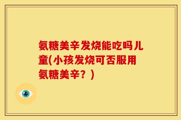 氨糖美辛发烧能吃吗儿童(小孩发烧可否服用氨糖美辛?) 氨糖美辛发烧能吃吗儿童(小孩发烧可否服用氨糖美辛?)